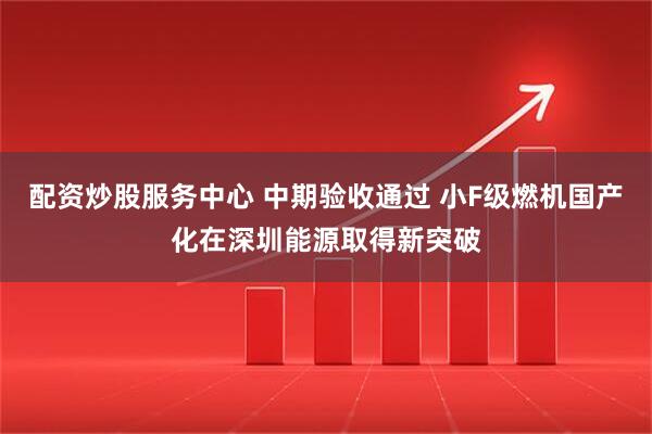 配资炒股服务中心 中期验收通过 小F级燃机国产化在深圳能源取得新突破