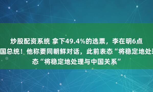 炒股配资系统 拿下49.4%的选票，李在明6点21分已出任韩国总统！他称要同朝鲜对话，此前表态“将稳定地处理与中国关系”