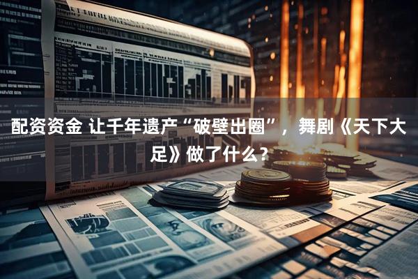 配资资金 让千年遗产“破壁出圈”，舞剧《天下大足》做了什么？