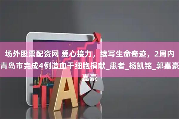 场外股票配资网 爱心接力，续写生命奇迹，2周内青岛市完成4例造血干细胞捐献_患者_杨凯铭_郭嘉豪