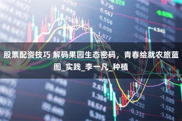 股票配资技巧 解码果园生态密码，青春绘就农旅蓝图_实践_李一凡_种植