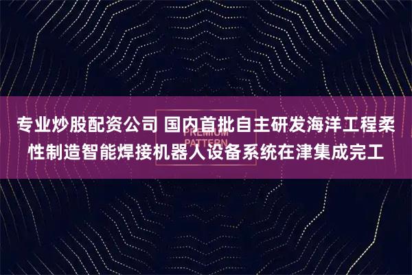 专业炒股配资公司 国内首批自主研发海洋工程柔性制造智能焊接机器人设备系统在津集成完工