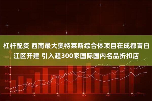 杠杆配资 西南最大奥特莱斯综合体项目在成都青白江区开建 引入超300家国际国内名品折扣店