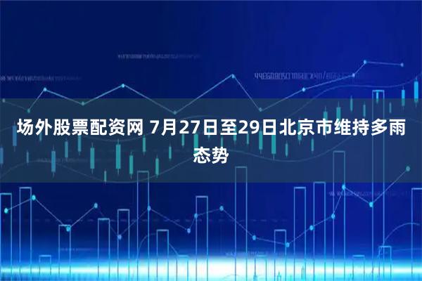 场外股票配资网 7月27日至29日北京市维持多雨态势